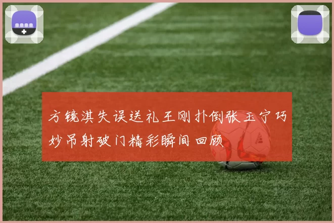 方镜淇失误送礼王刚扑倒张玉宁巧妙吊射破门精彩瞬间回顾