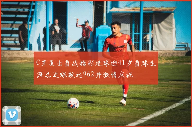 C罗复出首战精彩进球迎41岁首球生涯总进球数达962并激情庆祝