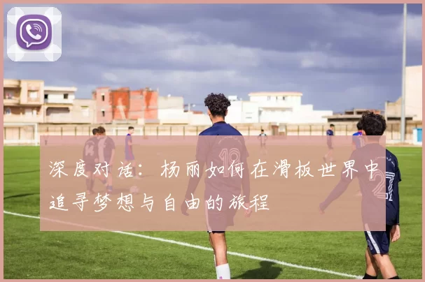 深度对话:杨丽如何在滑板世界中追寻梦想与自由的旅程