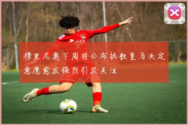 穆里尼奥下周将公布执教皇马决定意愿愈发强烈引发关注