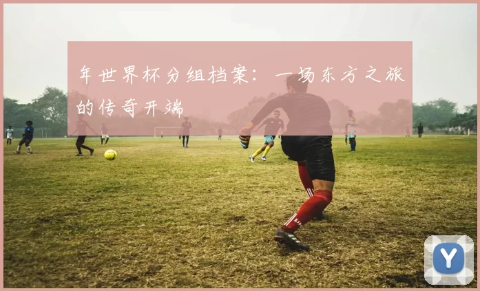 年世界杯分组档案:一场东方之旅的传奇开端