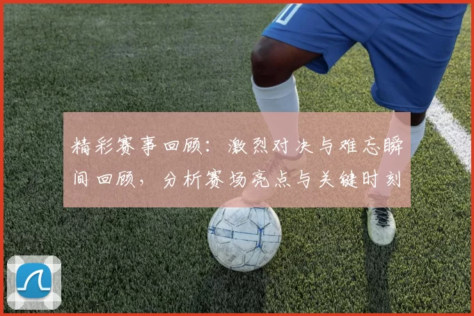 精彩赛事回顾：激烈对决与难忘瞬间回顾，分析赛场亮点与关键时刻