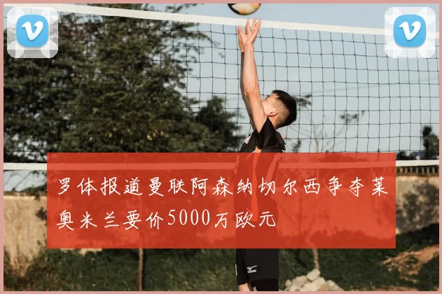 罗体报道曼联阿森纳切尔西争夺莱奥米兰要价5000万欧元