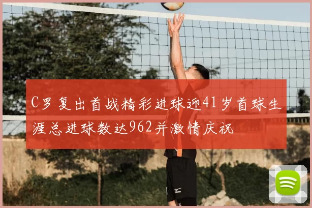 C罗复出首战精彩进球迎41岁首球生涯总进球数达962并激情庆祝