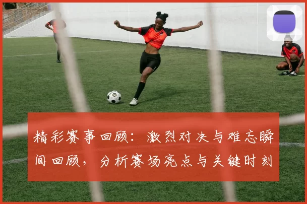 精彩赛事回顾：激烈对决与难忘瞬间回顾，分析赛场亮点与关键时刻