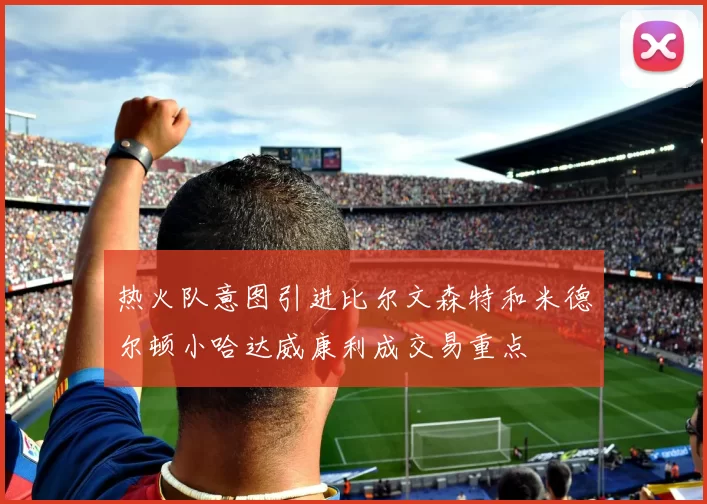 热火队意图引进比尔文森特和米德尔顿小哈达威康利成交易重点