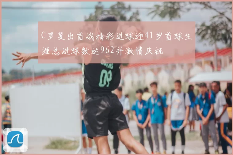 C罗复出首战精彩进球迎41岁首球生涯总进球数达962并激情庆祝