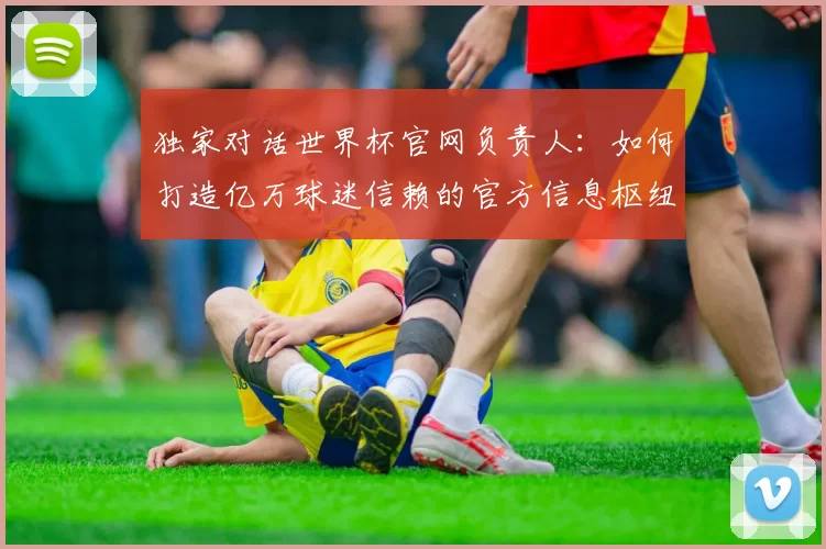 独家对话世界杯官网负责人:如何打造亿万球迷信赖的官方信息枢纽?