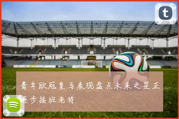 青年欧冠皇马表现盘点未来之星正逐步接班老将