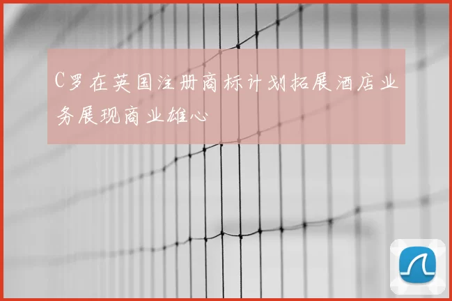 C罗在英国注册商标计划拓展酒店业务展现商业雄心