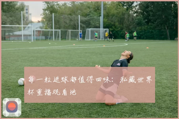 每一粒进球都值得回味:私藏世界杯重播观看地
