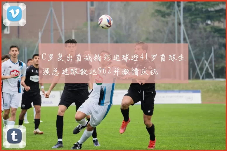 C罗复出首战精彩进球迎41岁首球生涯总进球数达962并激情庆祝