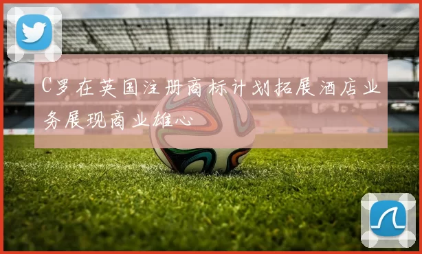 C罗在英国注册商标计划拓展酒店业务展现商业雄心