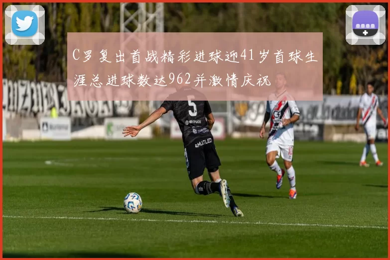 C罗复出首战精彩进球迎41岁首球生涯总进球数达962并激情庆祝