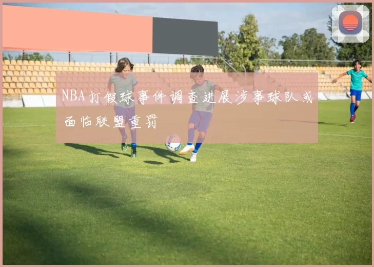 NBA打假球事件调查进展涉事球队或面临联盟重罚