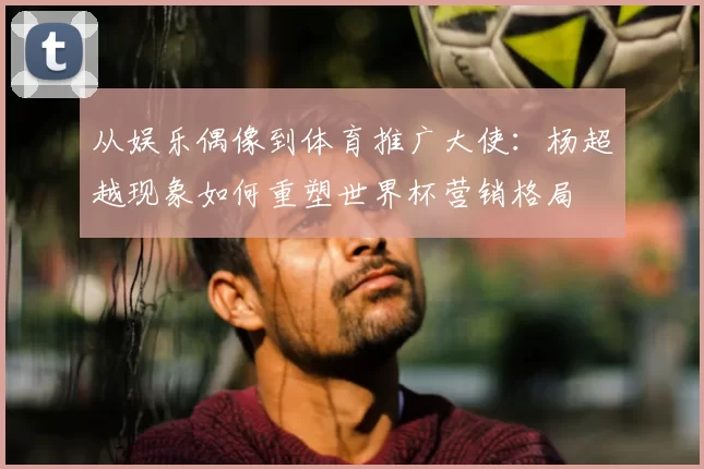 从娱乐偶像到体育推广大使：杨超越现象如何重塑世界杯营销格局