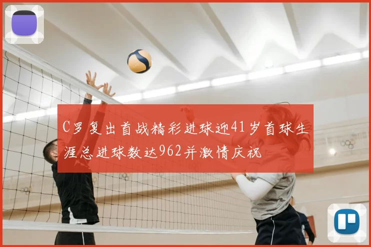 C罗复出首战精彩进球迎41岁首球生涯总进球数达962并激情庆祝