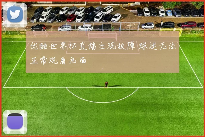 优酷世界杯直播出现故障 球迷无法正常观看画面