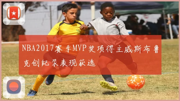 NBA2017赛季MVP奖项得主威斯布鲁克创纪录表现获选
