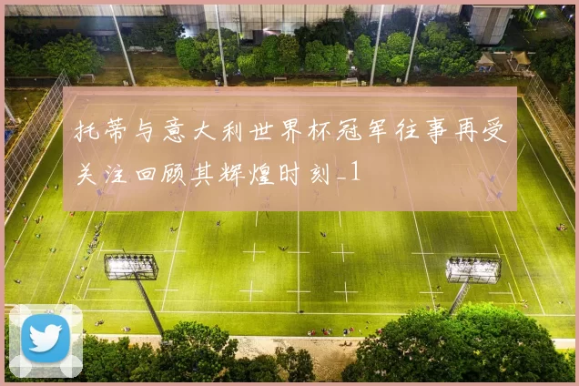 托蒂与意大利世界杯冠军往事再受关注回顾其辉煌时刻_1