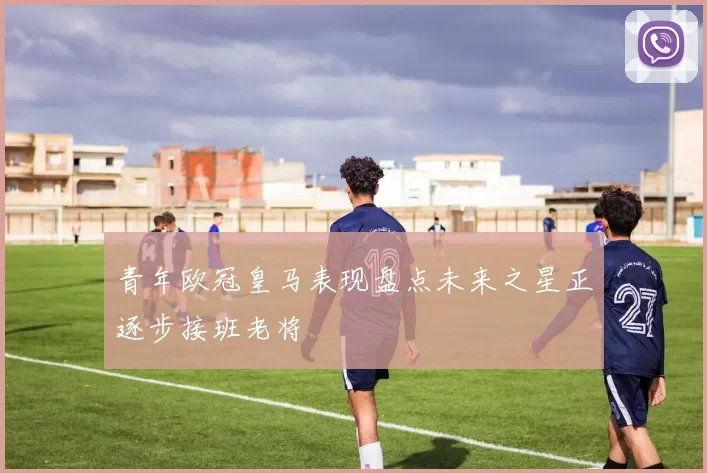 青年欧冠皇马表现盘点未来之星正逐步接班老将