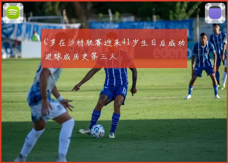 C罗在沙特联赛迎来41岁生日后成功进球成历史第三人
