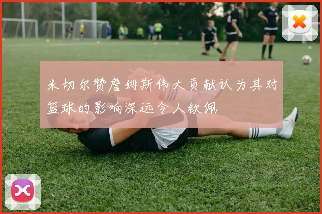 米切尔赞詹姆斯伟大贡献认为其对篮球的影响深远令人钦佩