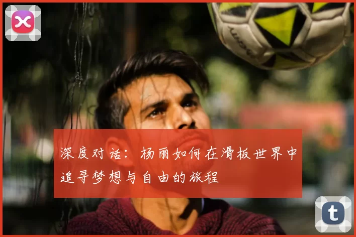 深度对话:杨丽如何在滑板世界中追寻梦想与自由的旅程