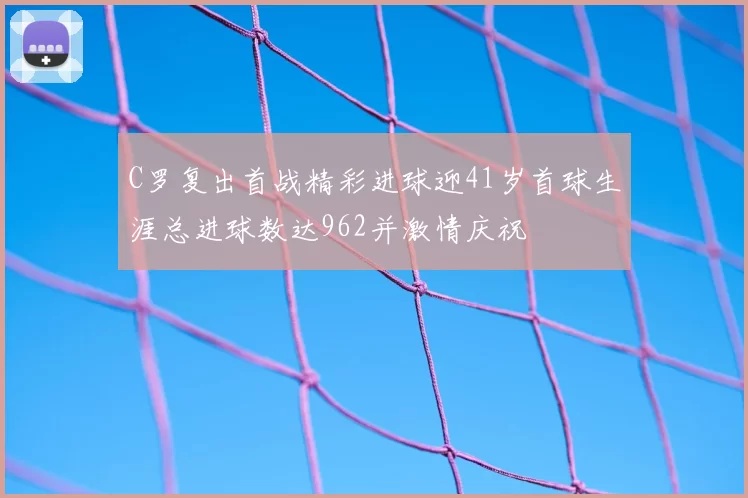 C罗复出首战精彩进球迎41岁首球生涯总进球数达962并激情庆祝