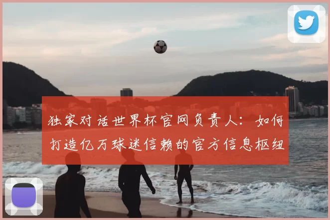 独家对话世界杯官网负责人:如何打造亿万球迷信赖的官方信息枢纽?