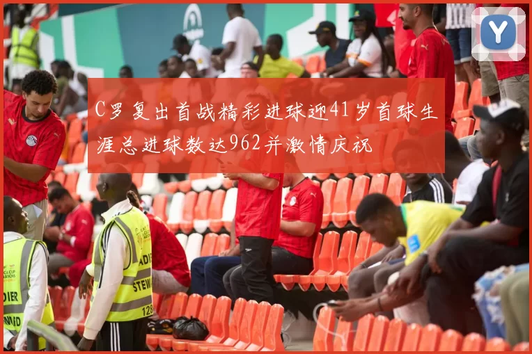 C罗复出首战精彩进球迎41岁首球生涯总进球数达962并激情庆祝