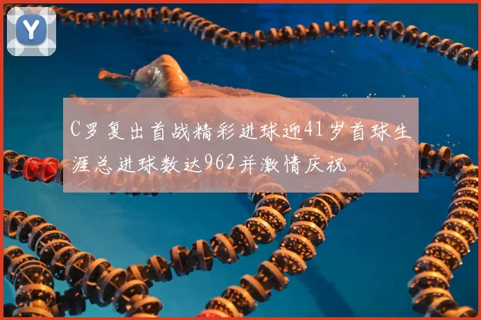 C罗复出首战精彩进球迎41岁首球生涯总进球数达962并激情庆祝