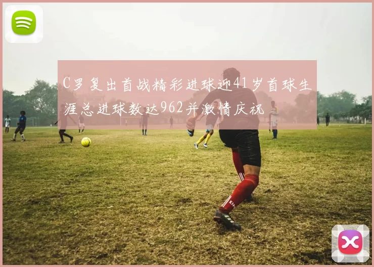 C罗复出首战精彩进球迎41岁首球生涯总进球数达962并激情庆祝
