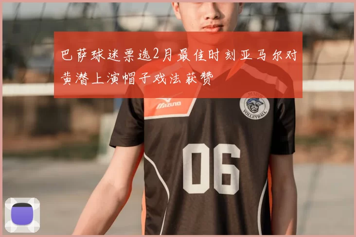 巴萨球迷票选2月最佳时刻亚马尔对黄潜上演帽子戏法获赞