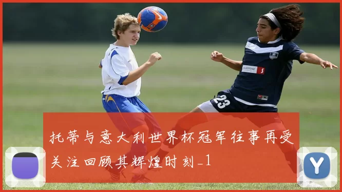 托蒂与意大利世界杯冠军往事再受关注回顾其辉煌时刻_1