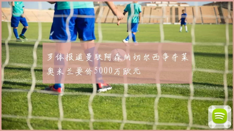 罗体报道曼联阿森纳切尔西争夺莱奥米兰要价5000万欧元