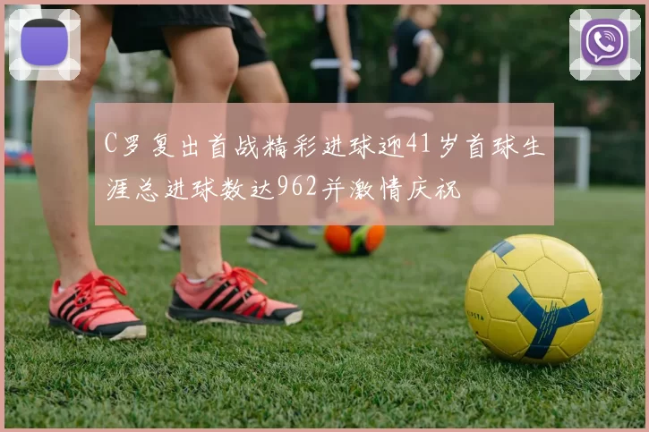 C罗复出首战精彩进球迎41岁首球生涯总进球数达962并激情庆祝