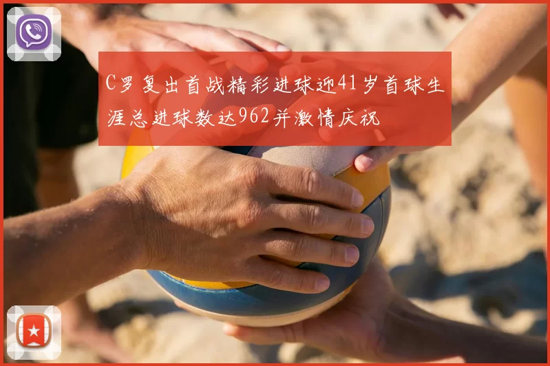 C罗复出首战精彩进球迎41岁首球生涯总进球数达962并激情庆祝