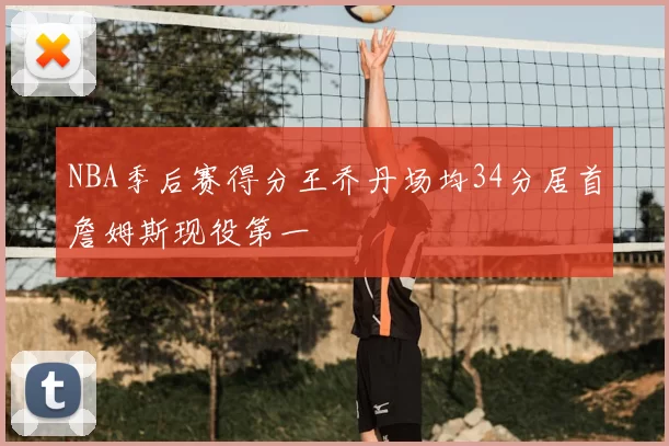 NBA季后赛得分王乔丹场均34分居首詹姆斯现役第一