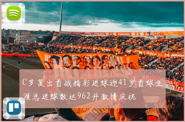 C罗复出首战精彩进球迎41岁首球生涯总进球数达962并激情庆祝