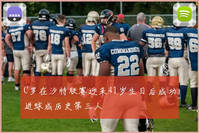 C罗在沙特联赛迎来41岁生日后成功进球成历史第三人