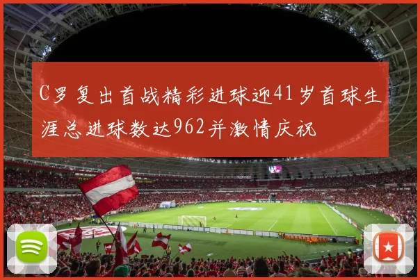 C罗复出首战精彩进球迎41岁首球生涯总进球数达962并激情庆祝