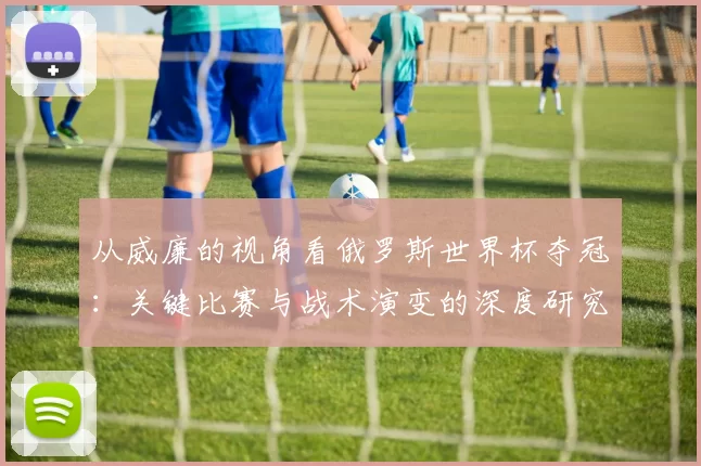 从威廉的视角看俄罗斯世界杯夺冠：关键比赛与战术演变的深度研究
