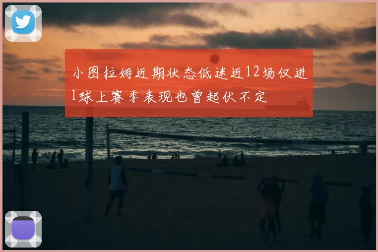 小图拉姆近期状态低迷近12场仅进1球上赛季表现也曾起伏不定