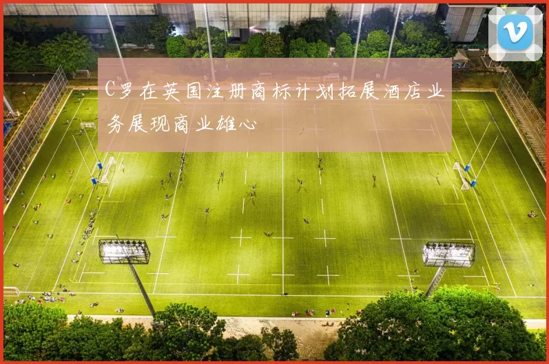 C罗在英国注册商标计划拓展酒店业务展现商业雄心