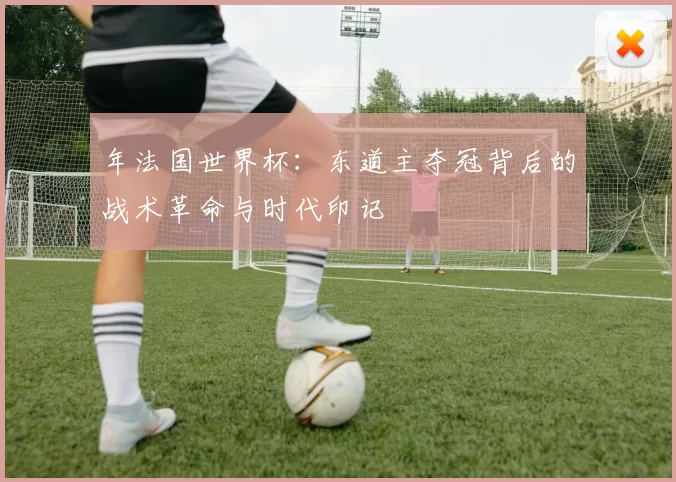 年法国世界杯:东道主夺冠背后的战术革命与时代印记