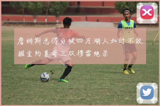 詹姆斯总得分破四万湖人加时不敌掘金约基奇三双穆雷绝杀