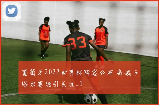 葡萄牙2022世界杯阵容公布 备战卡塔尔赛场引关注_1