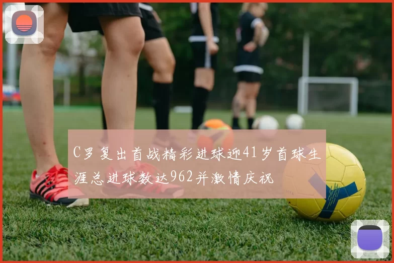 C罗复出首战精彩进球迎41岁首球生涯总进球数达962并激情庆祝