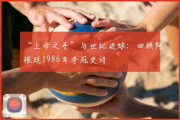 “上帝之手”与世纪进球：回顾阿根廷1986年夺冠史诗
